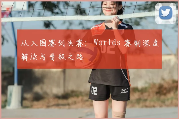 从入围赛到决赛：Worlds 赛制深度解读与晋级之路