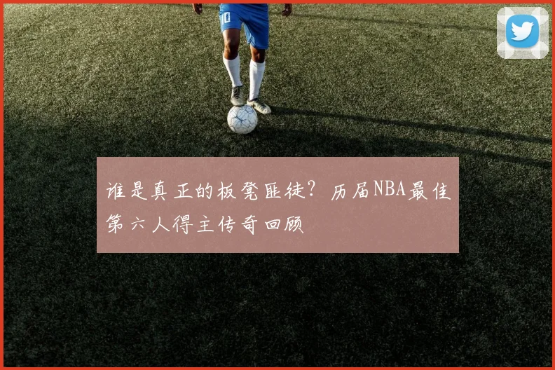 谁是真正的板凳匪徒？历届NBA最佳第六人得主传奇回顾