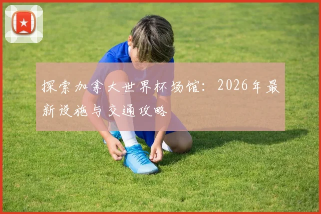 探索加拿大世界杯场馆:2026年最新设施与交通攻略