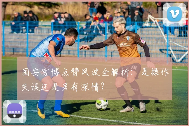 国安官博点赞风波全解析:是操作失误还是另有深情?
