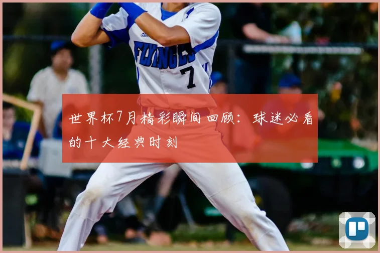 世界杯7月精彩瞬间回顾:球迷必看的十大经典时刻