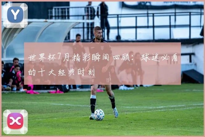 世界杯7月精彩瞬间回顾：球迷必看的十大经典时刻
