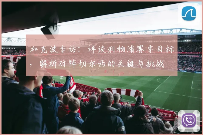 加克波专访：详谈利物浦赛季目标，解析对阵切尔西的关键与挑战