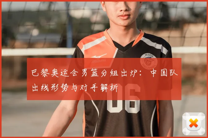 巴黎奥运会男篮分组出炉:中国队出线形势与对手解析