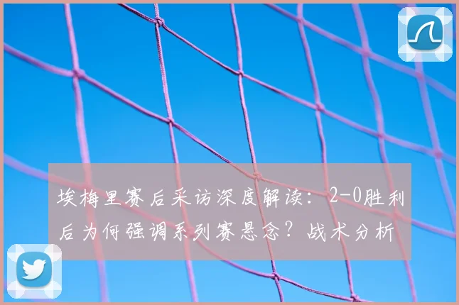 埃梅里赛后采访深度解读：2-0胜利后为何强调系列赛悬念？战术分析与完整点评