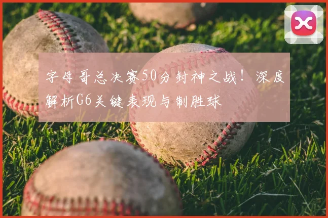 字母哥总决赛50分封神之战！深度解析G6关键表现与制胜球