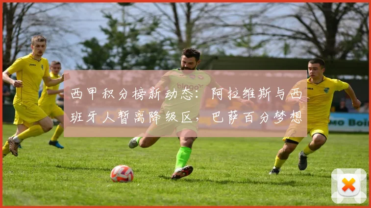 西甲积分榜新动态:阿拉维斯与西班牙人暂离降级区,巴萨百分梦想破灭,争四保级形势解读