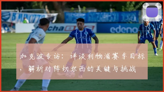 加克波专访：详谈利物浦赛季目标，解析对阵切尔西的关键与挑战