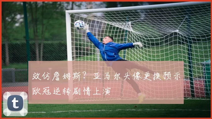 效仿詹姆斯?亚马尔头像更换预示欧冠逆转剧情上演
