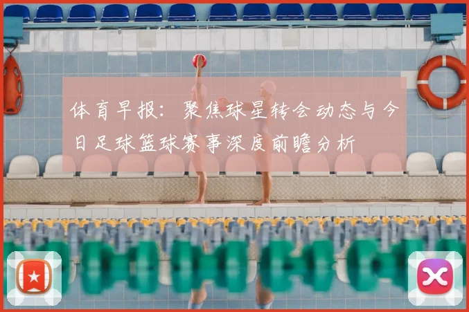 体育早报:聚焦球星转会动态与今日足球篮球赛事深度前瞻分析