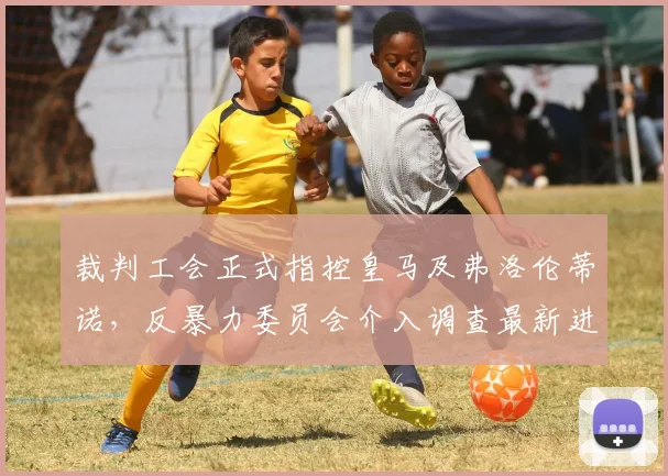 裁判工会正式指控皇马及弗洛伦蒂诺,反暴力委员会介入调查最新进展解析